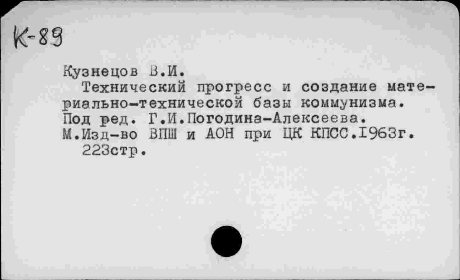 ﻿Кузнецов В.И.
Технический прогресс и создание материально-технической базы коммунизма. Под ред. Г.И.Погодина-Алексеева.
М.Изд-во ВПШ и АОН при ЦК КПСС.1963г.
223стр.